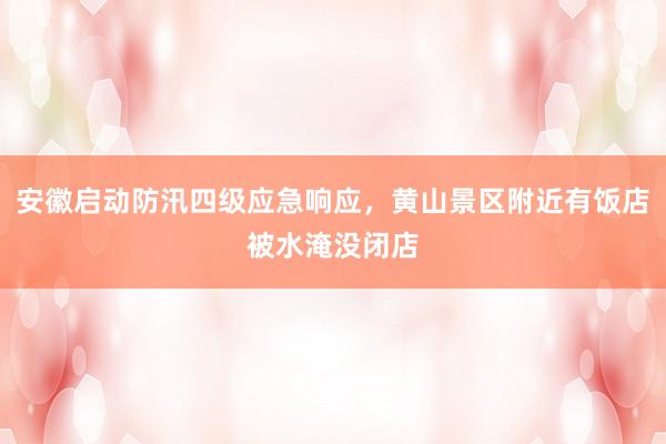 安徽启动防汛四级应急响应，黄山景区附近有饭店被水淹没闭店