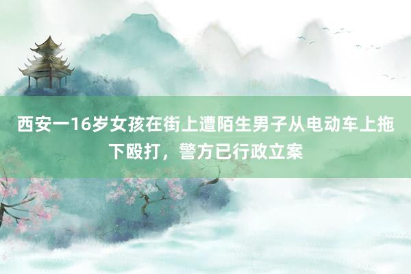 西安一16岁女孩在街上遭陌生男子从电动车上拖下殴打，警方已行政立案