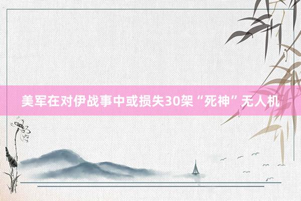 美军在对伊战事中或损失30架“死神”无人机