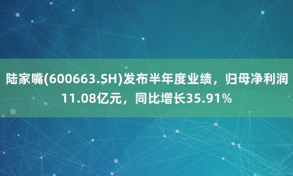 陆家嘴(600663.SH)发布半年度业绩，归母净利润11.08亿元，同比增长35.91%