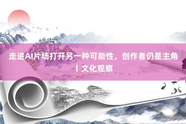 走进AI片场打开另一种可能性，创作者仍是主角丨文化观察