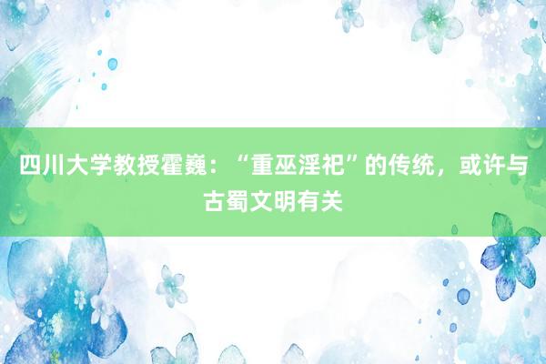 四川大学教授霍巍：“重巫淫祀”的传统，或许与古蜀文明有关