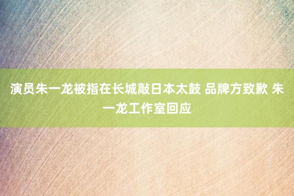 演员朱一龙被指在长城敲日本太鼓 品牌方致歉 朱一龙工作室回应