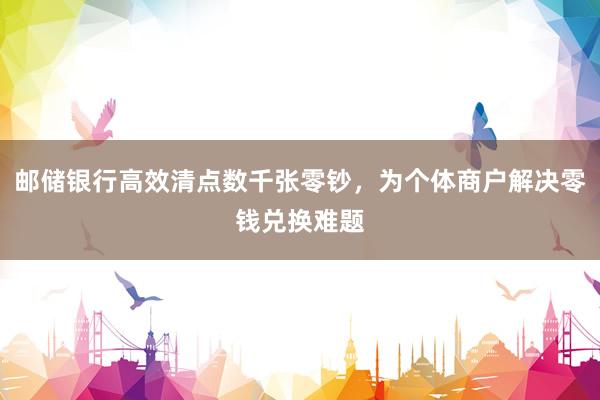 邮储银行高效清点数千张零钞，为个体商户解决零钱兑换难题
