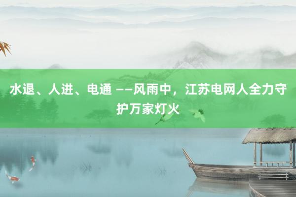 水退、人进、电通 ——风雨中,江苏电网人全力守护万家灯火