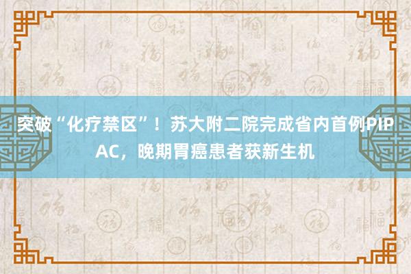 突破“化疗禁区”！苏大附二院完成省内首例PIPAC，晚期胃癌患者获新生机