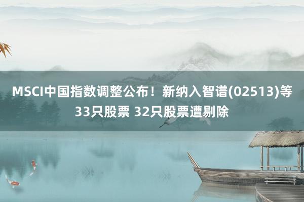 MSCI中国指数调整公布！新纳入智谱(02513)等33只股票 32只股票遭剔除
