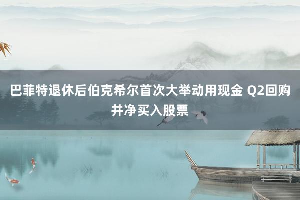 巴菲特退休后伯克希尔首次大举动用现金 Q2回购并净买入股票