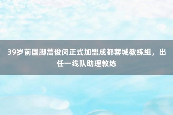 39岁前国脚蒿俊闵正式加盟成都蓉城教练组，出任一线队助理教练