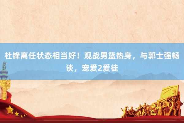 杜锋离任状态相当好！观战男篮热身，与郭士强畅谈，宠爱2爱徒
