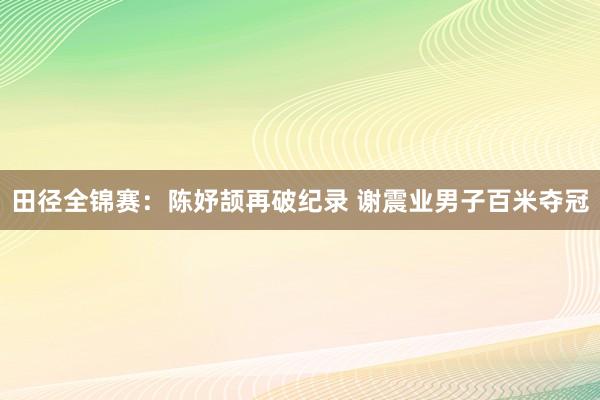 田径全锦赛：陈妤颉再破纪录 谢震业男子百米夺冠
