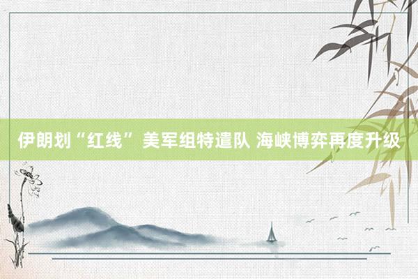 伊朗划“红线” 美军组特遣队 海峡博弈再度升级