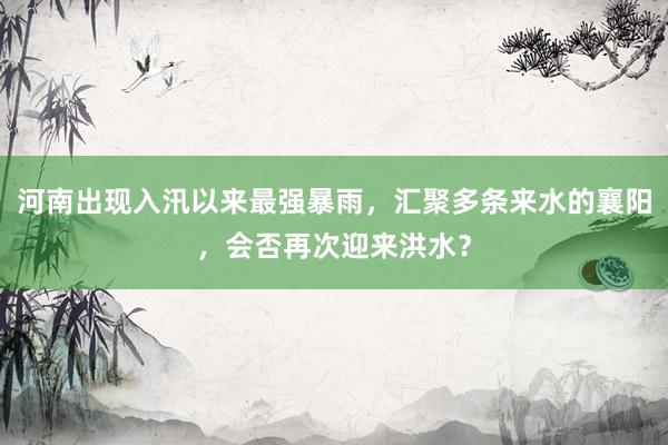 河南出现入汛以来最强暴雨，汇聚多条来水的襄阳，会否再次迎来洪水？