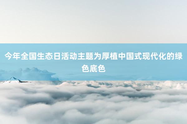 今年全国生态日活动主题为厚植中国式现代化的绿色底色