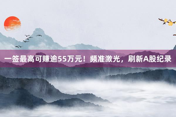一签最高可赚逾55万元！频准激光，刷新A股纪录