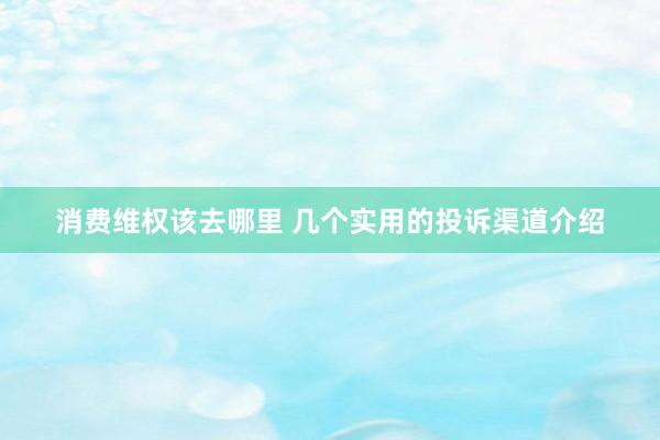 消费维权该去哪里 几个实用的投诉渠道介绍