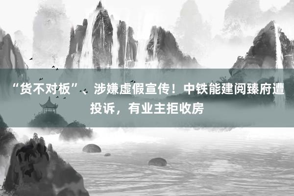 “货不对板”、涉嫌虚假宣传！中铁能建阅臻府遭投诉，有业主拒收房