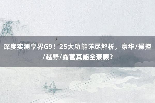深度实测享界G9！25大功能详尽解析，豪华/操控/越野/露营真能全兼顾？