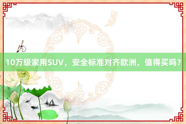 10万级家用SUV，安全标准对齐欧洲，值得买吗？