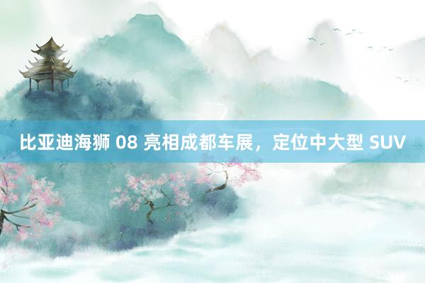 比亚迪海狮 08 亮相成都车展，定位中大型 SUV