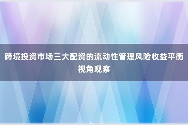 跨境投资市场三大配资的流动性管理风险收益平衡视角观察