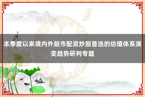 本季度以来境内外股市配资炒股首选的估值体系演变趋势研判专题