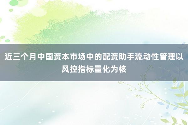 近三个月中国资本市场中的配资助手流动性管理以风控指标量化为核