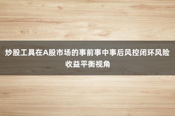 炒股工具在A股市场的事前事中事后风控闭环风险收益平衡视角