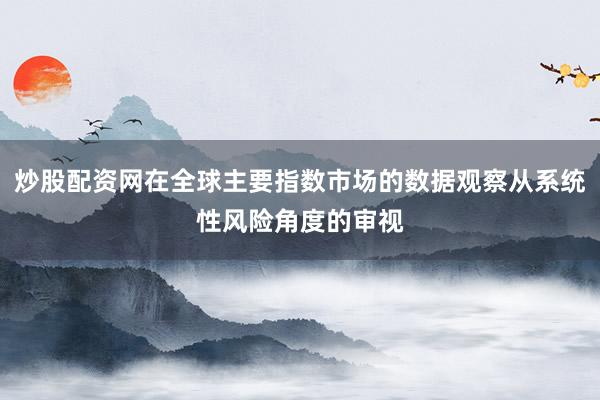 炒股配资网在全球主要指数市场的数据观察从系统性风险角度的审视