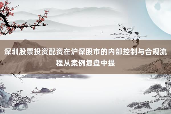 深圳股票投资配资在沪深股市的内部控制与合规流程从案例复盘中提