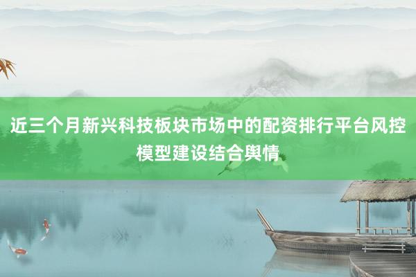 近三个月新兴科技板块市场中的配资排行平台风控模型建设结合舆情