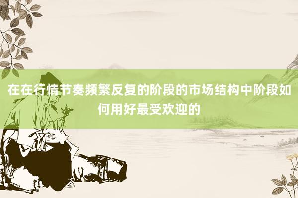 在在行情节奏频繁反复的阶段的市场结构中阶段如何用好最受欢迎的