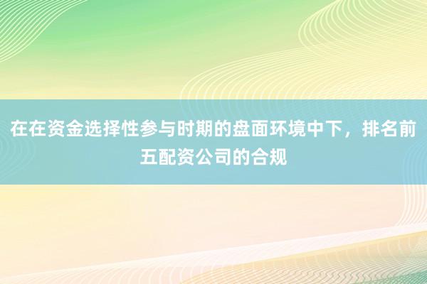 在在资金选择性参与时期的盘面环境中下，排名前五配资公司的合规