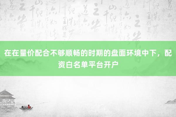 在在量价配合不够顺畅的时期的盘面环境中下，配资白名单平台开户