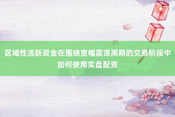 区域性活跃资金在围绕宽幅震荡周期的交易阶段中如何使用实盘配资