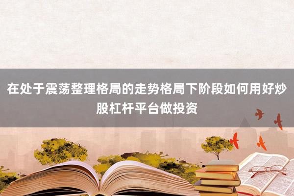 在处于震荡整理格局的走势格局下阶段如何用好炒股杠杆平台做投资