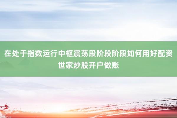 在处于指数运行中枢震荡段阶段阶段如何用好配资世家炒股开户做账