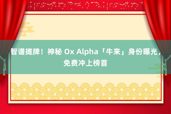 智谱摊牌！神秘 Ox Alpha「牛来」身份曝光，免费冲上榜首