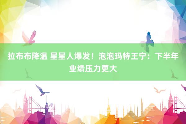 拉布布降温 星星人爆发！泡泡玛特王宁：下半年业绩压力更大