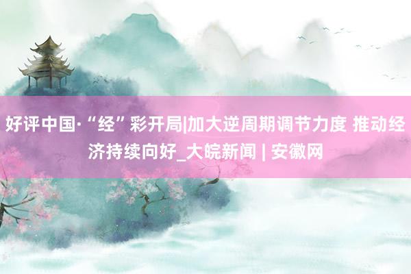 好评中国·“经”彩开局|加大逆周期调节力度 推动经济持续向好_大皖新闻 | 安徽网