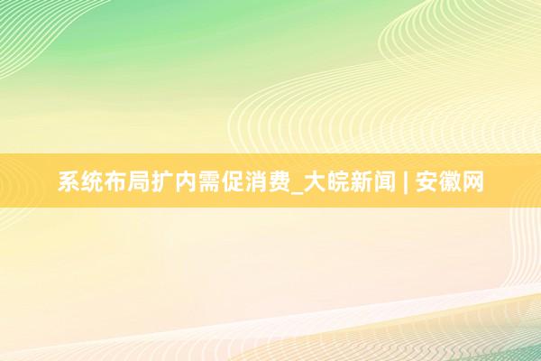系统布局扩内需促消费_大皖新闻 | 安徽网