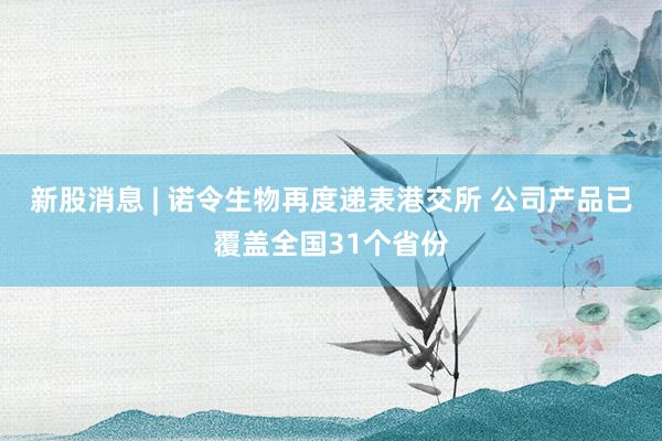 新股消息 | 诺令生物再度递表港交所 公司产品已覆盖全国31个省份
