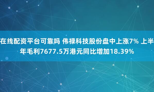 在线配资平台可靠吗 伟禄科技股份盘中上涨7% 上半年毛利7677.5万港元同比增加18.39%