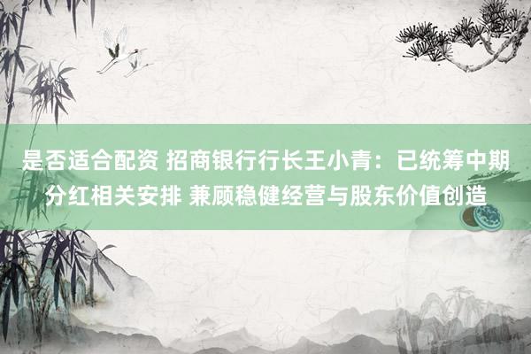 是否适合配资 招商银行行长王小青：已统筹中期分红相关安排 兼顾稳健经营与股东价值创造