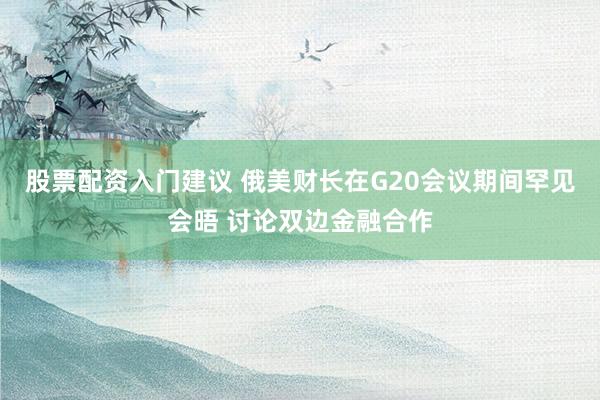 股票配资入门建议 俄美财长在G20会议期间罕见会晤 讨论双边金融合作