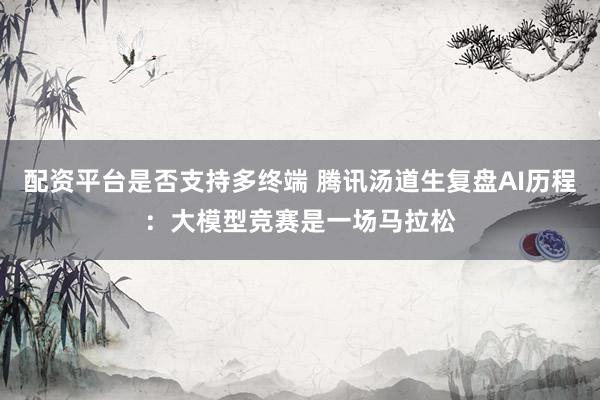 配资平台是否支持多终端 腾讯汤道生复盘AI历程：大模型竞赛是一场马拉松