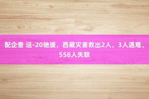 配企查 运-20驰援，西藏灾害救出2人，3人遇难、558人失联