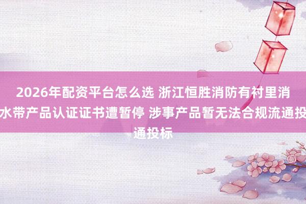 2026年配资平台怎么选 浙江恒胜消防有衬里消防水带产品认证证书遭暂停 涉事产品暂无法合规流通投标