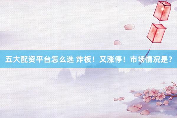 五大配资平台怎么选 炸板！又涨停！市场情况是？