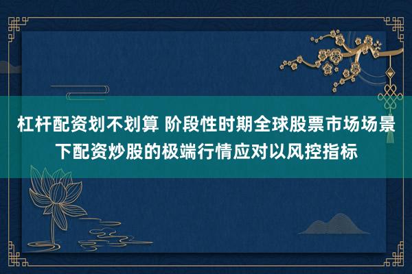 杠杆配资划不划算 阶段性时期全球股票市场场景下配资炒股的极端行情应对以风控指标